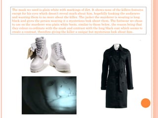 The mask we used is plain white with markings of dirt. It shows none of the killers features except for his eyes which doesn’t reveal much about him, hopefully hooking the audiences and wanting them to no more about the killer. The jacket the murderer is wearing is long black and gives the person wearing it a mysterious look about them. The footwear we chose to use on the murderer was plain white boots, similar to those below, the reason being that they colour co-ordinate with the mask and contrast with the long black coat which seems to create a contrast, therefore giving the killer a unique but mysterious look about him. 