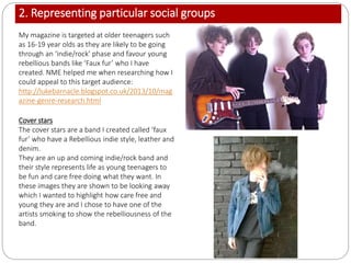 2. Representing particular social groups
My magazine is targeted at older teenagers such
as 16-19 year olds as they are likely to be going
through an ‘indie/rock’ phase and favour young
rebellious bands like ‘Faux fur’ who I have
created. NME helped me when researching how I
could appeal to this target audience:
http://lukebarnacle.blogspot.co.uk/2013/10/mag
azine-genre-research.html
Cover stars
The cover stars are a band I created called ‘faux
fur’ who have a Rebellious indie style, leather and
denim.
They are an up and coming indie/rock band and
their style represents life as young teenagers to
be fun and care free doing what they want. In
these images they are shown to be looking away
which I wanted to highlight how care free and
young they are and I chose to have one of the
artists smoking to show the rebelliousness of the
band.
 