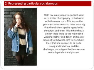 2. Representing particular social groups
With my main supporting artist I used
very similar photography to that used
with the cover stars. This was so the
genre was consistent and I was ensuring
that the whole magazine appealed to
the target audience. This female has a
similar ‘indie’ style to the main band
wearing leather and denim and is also
smoking to show her care free attitude.
I feel that she appears to be quite
strong and individual and this
challenges stereotypes that females are
more dependant and passive.
 