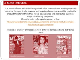 3. Media institution
Due to the influence that NME magazine had on me whist constructing my music
magazine they are similar in genre and target audience that would be buying the
product therefore I think they would be published and distributed by similar
major distributing companies.
I found a variety of magazine genres online:
http://www.slideshare.net/eejc1993/what-kind-of-media-institution-might-
distribute-swagger-magazine
I looked at a variety of magazines from different genres and who distributes
them:
 