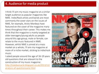 4. Audience for media product
I think I'll aim my music magazine at a similar
target audience as popular magazines like
NME. Indie/Rock artists and bands are most
commonly the cover stars on the issues of
NME, for example, Arctic Monkeys have
featured on the cover of the magazine many
times throughout their career. This makes me
think that the magazine is mainly targeted at
older teenagers/young adults as people
around this age group, male or female, can
relate to the music featured in NME.
However, whilst NME is aimed at a mass
market on a whole, I'll aim my magazine at
more of a niche market, sticking to indie/rock
music.
I asked people around the age of 16-19 years
old questions that are relevant to the
construction of my music magazine:
http://lukebarnacle.blogspot.co.uk/2013/12/
analysis-of-questionnaire.html
 