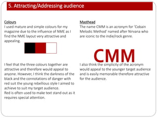 5. Attracting/Addressing audience
Colours
I used mature and simple colours for my
magazine due to the influence of NME as I
find the NME layout very attractive and
appealing.
I feel that the three colours together are
attractive and therefore would appeal to
anyone. However, I think the darkness of the
black and the connotations of danger with
red suit the young rebellious style I aimed to
achieve to suit my target audience.
Red is often used to make text stand out as it
requires special attention.
Masthead
The name CMM is an acronym for ‘Cobain
Melodic Method’ named after Nirvana who
are iconic to the indie/rock genre.
I also think the simplicity of the acronym
would appeal to the younger target audience
and is easily memorable therefore attractive
for the audience.
 