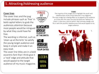 5. Attracting/Addressing audience
Cover lines
The cover lines and the pug
include phrases such as ‘free’ in
bold capital letters to grab the
audiences attention because
most people would be intrigued
by what they could have for
free.
The wording is informal, such as
‘clean up at the brits’ to satisfy
the young target audience and
keep it simple and make it an
easy read.
The cover line titles are in a bold
eccentric font that I think give it
a ‘rock’ edge and attitude that
would appeal to the target
audience of my music magazine.
Images
The majority of the images are to highlight the youth and
rebelliousness of the artists featured in my magazine.
The main image has a fading effect on to appeal to the audience
as it links with the cover line that the band are ‘fading in to
charts’. It also has a red tint which I feel connotes danger and
fits in with the youthful rebelliousness that would appeal to my
target audience.
 