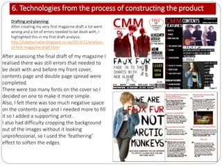 6. Technologies from the process of constructing the product
Drafting and planning:
After creating my very first magazine draft a lot went
wrong and a lot of errors needed to be dealt with, I
highlighted this in my first draft analysis:
http://lukebarnacle.blogspot.co.uk/2013/12/analysis-
of-first-magazine-draft.html
After assessing the final draft of my magazine I
realised there was still errors that needed to
be dealt with and before my front cover,
contents page and double page spread were
completed.
There were too many fonts on the cover so I
decided on one to make it more simple.
Also, I felt there was too much negative space
on the contents page and I needed more to fill
it so I added a supporting artist.
I also had difficulty cropping the background
out of the images without it looking
unprofessional, so I used the ‘feathering’
effect to soften the edges.
 