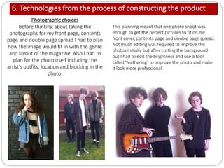 6. Technologies from the process of constructing the product
Photographic choices
Before thinking about taking the
photographs for my front page, contents
page and double page spread I had to plan
how the image would fit in with the genre
and layout of the magazine. Also I had to
plan for the photo itself including the
artist’s outfits, location and blocking in the
photo.
This planning meant that one photo shoot was
enough to get the perfect pictures to fit on my
front cover, contents page and double page spread.
Not much editing was required to improve the
photos initially but after cutting the background
out I had to edit the brightness and use a tool
called ‘feathering’ to improve the photo and make
it look more professional.
 