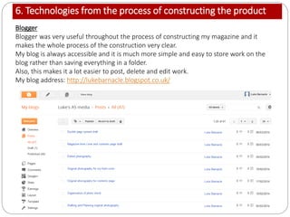 6. Technologies from the process of constructing the product
Blogger
Blogger was very useful throughout the process of constructing my magazine and it
makes the whole process of the construction very clear.
My blog is always accessible and it is much more simple and easy to store work on the
blog rather than saving everything in a folder.
Also, this makes it a lot easier to post, delete and edit work.
My blog address: http://lukebarnacle.blogspot.co.uk/
 