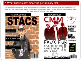 7. What I have learnt since the preliminary task
PRELIMINARY TASK FINAL PRODUCT
The preliminary task is to dull, plain and unprofessional. There are missing or wrong codes and conventions such
as the face that the masthead doesn’t follow the left third rule and there is no pug. Also, the main cover line does
not stand out from the other cover lines.
 