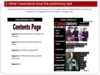 7. What I have learnt since the preliminary task
PRELIMINARY TASK FINAL PRODUCT
The preliminary task is extremely dull and boring with a lot of negative space. It follows hardly any codes and
conventions and suggests that the magazine is 9 pages long.
 