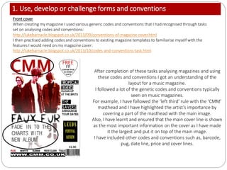 1. Use, develop or challenge forms and conventions
Front cover
When creating my magazine I used various generic codes and conventions that I had recognised through tasks
set on analysing codes and conventions:
http://lukebarnacle.blogspot.co.uk/2013/09/conventions-of-magazine-cover.html
I then practised adding codes and conventions to existing magazine templates to familiarise myself with the
features I would need on my magazine cover:
http://lukebarnacle.blogspot.co.uk/2013/10/codes-and-conventions-task.html
After completion of these tasks analysing magazines and using
these codes and conventions I got an understanding of the
layout for a music magazine.
I followed a lot of the genetic codes and conventions typically
seen on music magazines.
For example, I have followed the ‘left third’ rule with the ‘CMM’
masthead and I have highlighted the artist’s importance by
covering a part of the masthead with the main image.
Also, I have learnt and ensured that the main cover line is shown
as the most important information on the cover as I have made
it the largest and put it on top of the main image.
I have included other codes and conventions such as, barcode,
pug, date line, price and cover lines.
 