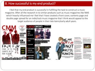 8. How successful is my end product?
I feel that my end product is successful in fulfilling the task to construct a music
magazine. After all the research in to similar products such as music magazines like NME
which heavily influenced me I feel that I have created a front cover, contents page and
double page spread for an indie/rock music magazine that I think would appeal to the
target audience of people in their late teens/early adult years.
 
