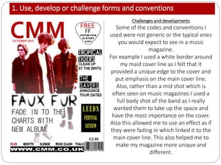 1. Use, develop or challenge forms and conventions
Challenges and developments
Some of the codes and conventions I
used were not generic or the typical ones
you would expect to see in a music
magazine.
For example I used a white border around
my maid cover line as I felt that it
provided a unique edge to the cover and
put emphasis on the main cover line.
Also, rather than a mid shot which is
often seen on music magazines I used a
full body shot of the band as I really
wanted them to take up the space and
have the most importance on the cover.
Also this allowed me to use an effect as if
they were fading in which linked it to the
main cover line. This also helped me to
make my magazine more unique and
different.
 