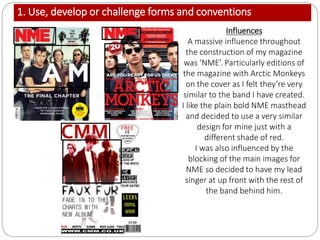 1. Use, develop or challenge forms and conventions
Influences
A massive influence throughout
the construction of my magazine
was ‘NME’. Particularly editions of
the magazine with Arctic Monkeys
on the cover as I felt they’re very
similar to the band I have created.
I like the plain bold NME masthead
and decided to use a very similar
design for mine just with a
different shade of red.
I was also influenced by the
blocking of the main images for
NME so decided to have my lead
singer at up front with the rest of
the band behind him.
 