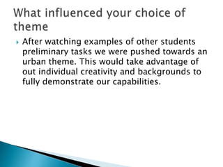  After watching examples of other students
preliminary tasks we were pushed towards an
urban theme. This would take advantage of
out individual creativity and backgrounds to
fully demonstrate our capabilities.
 