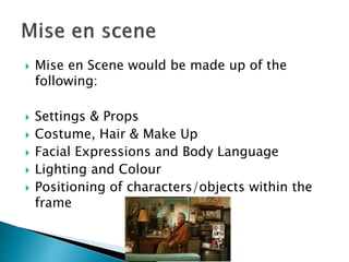  Mise en Scene would be made up of the
following:
 Settings & Props
 Costume, Hair & Make Up
 Facial Expressions and Body Language
 Lighting and Colour
 Positioning of characters/objects within the
frame
 