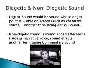  Digetic Sound would be sound whose origin
point is visible on screen (such as character
voices) – another term being Actual Sound.
 Non-digetic sound is sound added afterwards
(such as narrative voice, sound effects)
another term being Commentary Sound
 