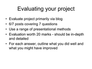 Evaluating your project
• Evaluate project primarily via blog
• 6/7 posts covering 7 questions
• Use a range of presentational methods
• Evaluation worth 20 marks - should be in-depth
and detailed
• For each answer, outline what you did well and
what you might have improved
 