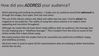 How did you ADDRESS your audience?
When planning and creating my product , I made sure my audience would feel addressed to
through the images, font types, font size and colour.
The use of the vibrant colours red, black and white was one way I tried to attract my
magazine to my audience. The reality of using this colour scheme is to make it more
appealing and consistent throughout.
Although my model did not have direct mode address with my audience, the message that
he was implying was a “rebellious teenager”. This is evident from the mise en scene of the
shisha smoke that is been blown away.
My media product tells the reader that to be successful you need to be confident, happy,
and rebellious at times.
My front cover is used to aspire all the mainstreamers who are seeking to better themselves
and be like my star.
 