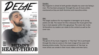 Gender:
My magazine is aimed at both genders despite my cover star being a
man. This has been prospered through the use of music artists
mentioned as they are both feminine and masculine artists.
Age:
The target audience for my magazine is teenagers up to young
adults (13-18). The reason for this is because the music genre hip-
hop is most popular within this age group. The cover star is also
18 therefore my readers can relate to the content as well as the
cover star.
Genre:
The genre of my music magazine is “Hip-Hop” this is portrayed
through the mise en scene in the main image of my cover star
blowing shisha smoke. This has connotations of ‘hip-hop’ as
most artists use smoke in their music videos and even lyrics.
 