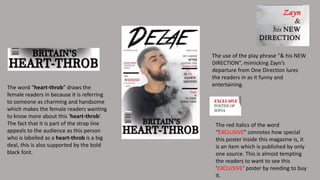 The word “heart-throb” draws the
female readers in because it is referring
to someone as charming and handsome
which makes the female readers wanting
to know more about this ‘heart-throb’.
The fact that it is part of the strap line
appeals to the audience as this person
who is labelled as a heart-throb is a big
deal, this is also supported by the bold
black font.
The red italics of the word
“EXCLUSIVE” connotes how special
this poster inside this magazine is, it
is an item which is published by only
one source. This is almost tempting
the readers to want to see this
‘EXCLUSIVE’ poster by needing to buy
it.
The use of the play phrase “& his NEW
DIRECTION”, mimicking Zayn’s
departure from One Direction lures
the readers in as it funny and
entertaining.
 