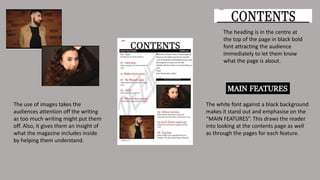 The heading is in the centre at
the top of the page in black bold
font attracting the audience
immediately to let them know
what the page is about.
The white font against a black background
makes it stand out and emphasise on the
“MAIN FEATURES”. This draws the reader
into looking at the contents page as well
as through the pages for each feature.
The use of images takes the
audiences attention off the writing
as too much writing might put them
off. Also, it gives them an insight of
what the magazine includes inside
by helping them understand.
 