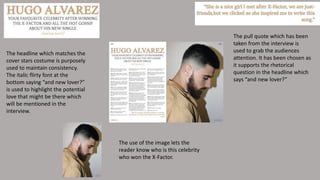 The pull quote which has been
taken from the interview is
used to grab the audiences
attention. It has been chosen as
it supports the rhetorical
question in the headline which
says “and new lover?”
The headline which matches the
cover stars costume is purposely
used to maintain consistency.
The italic flirty font at the
bottom saying “and new lover?”
is used to highlight the potential
love that might be there which
will be mentioned in the
interview.
The use of the image lets the
reader know who is this celebrity
who won the X-Factor.
 