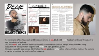 The consistency of the house style and the colour scheme of red, black and white has been continued throughout to
keep it professional and neat.
The colour red is both feminine and masculine which connotes love ,passion, danger. The colour black being
associated with power, mystery elegance and white with light, goodness, purity.
Although, my double page spread didn’t follow the red, black and white colour scheme, the font matches the costume
of my star to continue the neat look of my magazine.
 