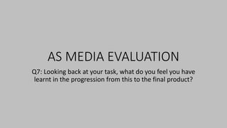 AS MEDIA EVALUATION
Q7: Looking back at your task, what do you feel you have
learnt in the progression from this to the final product?
 