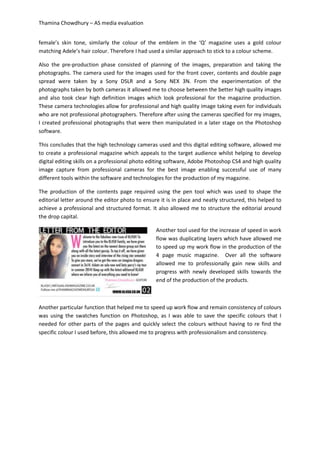 Thamina Chowdhury – AS media evaluation
female’s skin tone, similarly the colour of the emblem in the ‘Q’ magazine uses a gold colour
matching Adele’s hair colour. Therefore I had used a similar approach to stick to a colour scheme.
Also the pre-production phase consisted of planning of the images, preparation and taking the
photographs. The camera used for the images used for the front cover, contents and double page
spread were taken by a Sony DSLR and a Sony NEX 3N. From the experimentation of the
photographs taken by both cameras it allowed me to choose between the better high quality images
and also took clear high definition images which look professional for the magazine production.
These camera technologies allow for professional and high quality image taking even for individuals
who are not professional photographers. Therefore after using the cameras specified for my images,
I created professional photographs that were then manipulated in a later stage on the Photoshop
software.
This concludes that the high technology cameras used and this digital editing software, allowed me
to create a professional magazine which appeals to the target audience whilst helping to develop
digital editing skills on a professional photo editing software, Adobe Photoshop CS4 and high quality
image capture from professional cameras for the best image enabling successful use of many
different tools within the software and technologies for the production of my magazine.
The production of the contents page required using the pen tool which was used to shape the
editorial letter around the editor photo to ensure it is in place and neatly structured, this helped to
achieve a professional and structured format. It also allowed me to structure the editorial around
the drop capital.
Another tool used for the increase of speed in work
flow was duplicating layers which have allowed me
to speed up my work flow in the production of the
4 page music magazine. Over all the software
allowed me to professionally gain new skills and
progress with newly developed skills towards the
end of the production of the products.
Another particular function that helped me to speed up work flow and remain consistency of colours
was using the swatches function on Photoshop, as I was able to save the specific colours that I
needed for other parts of the pages and quickly select the colours without having to re find the
specific colour I used before, this allowed me to progress with professionalism and consistency.
 