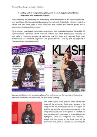 Thamina Chowdhury – AS media evaluation
7. Looking back at your preliminary task, what do you feel you have learnt in the
progression from it to the full product?
From completing the preliminary task and learning about the demands of this production process, I
have learnt basic skills to progress and develop for the main task. This includes extensive research to
further look into other types of music magazines and compare the different genres and its
presentation of codes and conventions.
The preliminary task allowed me to experiment with my skills on Adobe Photoshop CS4 and by this
experimentation, I produced a front cover and contents page which demonstrated simplicity and
basic skills in Photoshop whereas my preliminary task front cover and main task front cover,
demonstrates the enhanced progression and professionalism and my own development in
Photoshop image manipulation skills.
A comparison between the production phase of the preliminary and the main task is the starting
step in the preliminary task front cover, the main image cropping.
This is the original photo that was taken for the main
image of the preliminary front cover, as seen in the
image on the left, the background will be cropped out
and this was done by quick selecting the person in the
image ensuring all parts of the person is selected and
then going into quick mask mode to ensure all edges are
highlighted. Once the background was removed, I
placed only the person in the front cover of the
preliminary task, which is a simple and basic image for
 