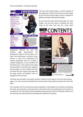 Thamina Chowdhury – AS media evaluation
The main task contents page is a similar example of
the progression made from preliminary contents page
to the main task contents page, as there is significance
difference between both produced pages.
As seen from the prelim task contents page, it is much
simpler, and has more space in between the main
image to the cover lines and has a plain white
background. Whereas the main task
contents page demonstrates the
development made in the final piece, as it
looks more professional, consistent colour
scheme, a much more professional and
realistic photograph used as it includes a
suitable background as well, therefore fills
the blank space. It also repeats many codes
and conventions in existing music magazine
contents page, as it has a subtitle and cover
line within the main image of the page with
the page number and celebrity name as
designed for the main task.
The letter from the editor in the prelim contents is different to the layout in the main task contents
page, as it is more structured and fitted into one place with a drop capital to enhance the read of the
letter.
This concludes, with the preliminary practise completed, it had enabled me to enhance and develop
the codes and conventions used previously to make them look more professional and consistent in
all aspects for the final product, whilst developing enhanced skills with the Photoshop software and
also learning more about what this technology has enabled me to produce.
 