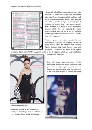 Thamina Chowdhury – AS media evaluation
On the left side of the double page spread I have
repeated a particular stylistic and meaningful
convention from Q magazine which is always used
in the double page spread, which is a big A4 sized
letter that goes in the background of the page that
includes the article. Here I have done a similar
effect however it is white to match the colour
scheme whilst also not grabbing too much
attention away from the article but sits perfectly
on the page and looks professional which suits the
logo of my magazine.
Another repeated convention includes the web
address that promotes the magazine as well as
social media idents to advertise the celebrity
further through social media forms. I have also
created a ‘K’ for the top left corner of the page to
symbolise that it is the ‘KL4SH’ magazine, similar to the Q magazine which is a successful British
existing music magazine.
Here, this image represents many of the
professional photographs taken for double page
spreads for existing magazines, as this has a
creative and suitable background for the theme
of the rising star, as well as fashion sense and
trends being advertised.
The image of Lana Del Ray is high quality,
trendy, whilst looking natural and attractive to
both genders. This is similar to the image I
 