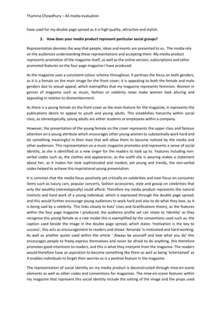 Thamina Chowdhury – AS media evaluation
have used for my double page spread as it is high quality, attractive and stylish.
2. How does your media product represent particular social groups?
Representation denotes the way that people, ideas and events are presented to us. The media rely
on the audiences understanding these representations and accepting them. My media product
represents promotion of the magazine itself, as well as the online version, subscriptions and other
promoted features on the four page magazine I have produced.
As the magazine uses a consistent colour scheme throughout, it portrays the focus on both genders,
as it is a female on the main image for the front cover; it is appealing to both the female and male
genders due to sexual appeal, which exemplifies that my magazine represents feminism. Women in
genres of magazine such as music, fashion or celebrity news make women look alluring and
appealing in relation to dismemberment.
As there is a young female on the front cover as the main feature for the magazine, it represents the
publications desire to appeal to youth and young adults. This establishes hierarchy within social
class, as stereotypically, young adults are either students or employees within a company.
However, the presentation of the young female on the cover represents the upper class and famous
attention on a young attribute which encourages other young women to substantially work hard and
do something meaningful in their lives that will allow them to become noticed by the media and
other audiences. This representation on a music magazine promotes and represents a sense of social
identity, as she is identified as a new singer for the readers to look up to. Features including non-
verbal codes such as, the clothes and appearance; as the outfit she is wearing makes a statement
about her, as it makes her look sophisticated and modest, yet young and trendy, the non-verbal
codes helped to achieve this inspirational young presentation.
It is common that the media focus positively yet critically on celebrities and over focus on consumer
items such as luxury cars, popular concerts, fashion accessories, style and gossip on celebrities that
only the wealthy (stereotypically) could afford. Therefore my media product represents the natural
instincts and hard work of a young individual, which is expressed through the double page spread,
and this would further encourage young audiences to work hard and also to do what they love, as it
is being said by a celebrity. This links closely to Katz’ Uses and Gratifications theory, as the features
within the four page magazine I produced, the audience profile set can relate to ‘identity’ as they
recognise this young female as a role model this is exemplified by the conventions used such as, the
caption used beside the image in the double page spread, which states ‘motivation is the key to
success’, this acts as encouragement to readers and shows ‘Amanda’ is motivated and hard working.
As well as another quote used within the article ‘ Always be yourself and love what you do’ this
encourages people to freely express themselves and never be afraid to do anything, this therefore
promotes good intentions to readers, and this is what they interpret from the magazine. The readers
would therefore have an aspiration to become something like them as well as being ‘entertained’ as
it enables individuals to forget their worries as is a positive feature in the magazine.
The representation of social identity on my media product is deconstructed through mise-en-scene
elements as well as other codes and conventions for magazines. The mise-en-scene features within
my magazine that represent this social identity include the setting of the image and the props used
 