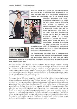 Thamina Chowdhury – AS media evaluation
within the photographs, costume, hair and make-up, lighting
and colour as well as positioning of the female used for the
main story. Each aspect of the mise-en-scene features create
meaning and communicate them to the audience, which
influences, encourages and ‘injects’
(Hypodermic syringe theory) role model
like ideas into the minds of the readers
who purchase the magazine. For
example, the costume (outfit) the female
is wearing for the front cover and the
double page spread are stylish and are in
the current trend which promotes new
fashion this links with Katz uses and
gratification theory, as the target
audience are ‘informed and educated’
about what a famous star within the
music industry is wearing, which forces
the readers to have similar aspirations to
be as attractive and stylish. This also includes the unique selling
points of the magazine, such as the VIP concert tickets, posters
of celebrities and exclusives on new music.
The example of the VIP concert tickets is something every
young and middle aged individual would be interested in seeing
live. New popular events such as ‘Katy Perry’ VIP tickets
represent the percentage of the young and middle aged adults who would be interested in these
types of events of pop artists.
The target audience within the socio-economic need I had chosen in the pre-production planning
was the category E, which is the lowest in the hierarchy concluding of students, casual workers and
the unemployed. As students and unemployed people are usually young teenagers and adults as
well as middle aged who are in the D, C2 and C1 category, these groups of social identities have been
used as the target audience as the genre of music I focused on for my media product is pop, which
usually appeals to this type of age and social groups.
The exaggeration of differences is signified through stereotyping and this consequently increases
antagonisms between particular groups. The issue with the media’s use of stereotypes is the
selectivity, as it conveys assumptions and values that encourage and help construct the audience’s
perception of the world and also their behaviour. My media product focuses on the pop music
genre; its link to Medhurst stereotype theory is portrayed through the stereotypes that are often
advertised and promoted through these types of genres, as in my magazine, the use of a young
female on the cover is stereotyped as young new artists and the young sexual attraction. However in
argument, my media product goes against the Medhurst theory in some respect and Tessa Perkins
relates to my product as there is no single reading of a stereotype, there are only false assumptions.
Therefore my media product represents the different hierarchical levels of different social groups
and portrays this through the many codes and conventions within my magazine.
 