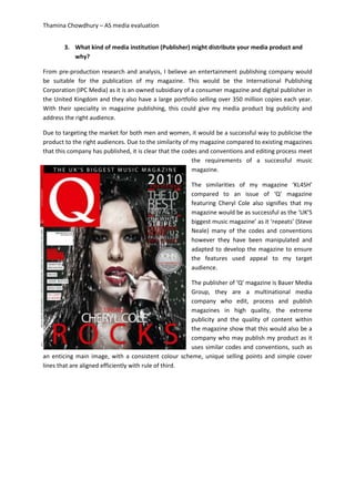 Thamina Chowdhury – AS media evaluation
3. What kind of media institution (Publisher) might distribute your media product and
why?
From pre-production research and analysis, I believe an entertainment publishing company would
be suitable for the publication of my magazine. This would be the International Publishing
Corporation (IPC Media) as it is an owned subsidiary of a consumer magazine and digital publisher in
the United Kingdom and they also have a large portfolio selling over 350 million copies each year.
With their speciality in magazine publishing, this could give my media product big publicity and
address the right audience.
Due to targeting the market for both men and women, it would be a successful way to publicise the
product to the right audiences. Due to the similarity of my magazine compared to existing magazines
that this company has published, it is clear that the codes and conventions and editing process meet
the requirements of a successful music
magazine.
The similarities of my magazine ‘KL4SH’
compared to an issue of ‘Q’ magazine
featuring Cheryl Cole also signifies that my
magazine would be as successful as the ‘UK’S
biggest music magazine’ as it ‘repeats’ (Steve
Neale) many of the codes and conventions
however they have been manipulated and
adapted to develop the magazine to ensure
the features used appeal to my target
audience.
The publisher of ‘Q’ magazine is Bauer Media
Group, they are a multinational media
company who edit, process and publish
magazines in high quality, the extreme
publicity and the quality of content within
the magazine show that this would also be a
company who may publish my product as it
uses similar codes and conventions, such as
an enticing main image, with a consistent colour scheme, unique selling points and simple cover
lines that are aligned efficiently with rule of third.
 