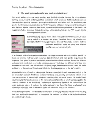 Thamina Chowdhury – AS media evaluation
4. Who would be the audience for your media product and why?
The target audience for my media product was decided carefully through the pre-production
planning phase, research and analysis I had undertaken which concluded that the suitable audience
for my product would be teenagers, young adults and middle aged adults both the female and male
gender (Hartley’s seven subjectivities) as ‘KL4SH’ magazine addresses many new and latest events
with the most popular celebrities, new music, updates with artists and promotion of live events. The
magazine is further promoted through the unique selling points which are the ‘VIP’ concert tickets,
including celebrity posters.
Due to the young, hip pop-music artists portrayed within the magazine, it would
clearly appeal to a younger age group. Therefore due to the planning and
development of my four page magazine product, the suitable audience that was
concluded, would be a young age group from different
social groups and hierarchy levels.
In accordance to Hartley’s seven subjectivities, the target audience was concluded by ‘gender’ as
there are feminine motives which encourage both the female and male gender to purchase the
magazine. ‘Age group’ is related particularly to the decision of the audience due to the different
socio economic needs that need to be addressed, as every individual has different priorities, aims
and needs in their lives. The social class is the young singer/celebrity feature that caters the needs
and desires of the audience through an article in the double page spread as she is a ‘celebrity.
Maslow’s Hierarchy of needs is a key theory that was established through extensive analysis in the
pre-production research. The theory contains friendship, love, security, physical and esteem needs
that are addressed or met through genres such as magazines and music videos. The esteem’ need
would apply to the target audience as this includes boost of confidence which is encouraged by the
celebrity ‘Amanda’ in the main story. ‘Physiological’ significantly applies to the conclusion of the
target audience also as it includes the daily features in our lives that keep us physically and
psychologically happy, such as the sexual appeal the celebrities bring to the audience.
The audience profile that I had decided was completed by applying these essential theories including
Katz’ Uses and Gratifications theory to ensure that the audience can relate to the finalised magazine
product that is produced.
 