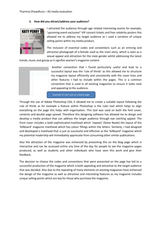 Thamina Chowdhury – AS media evaluation
5. How did you attract/address your audience?
I attracted the audience through age related interesting events for example,
‘upcoming event exclusive!’ VIP concert tickets and free celebrity posters this
allowed me to address my target audience as I used a variation of unique
selling points within my media product.
The inclusion of essential codes and conventions such as an enticing and
attractive photograph of a female used as the main story, which is seen as a
sexual appeal and attraction for the male gender whilst addressing the latest
trends, music and gossip as it signifies women’s magazine content.
Another convention that I found particularly useful and lead to a
successful layout was the ‘rule of thirds’ as this allowed me to structure
my magazine layout efficiently and consistently with the cover lines and
other features I had to include within the pages. This is a common
convention that is used in all existing magazines to ensure it looks neat
and appealing to the audience.
Through the use of Adobe Photoshop CS4, it allowed me to create a suitable layout following the
rule of thirds as for example a feature within Photoshop is the ruler tool which helps to align
everything on the page this helps with organisation. This tool was used on both the font cover,
contents and double page spread. Therefore this designing software has allowed me to design and
develop a media product that can address the target audience through eye catching appeal. The
front cover includes a bold sophisticated masthead which ‘repeats’ (Steve Neale) the layout of the
‘billboard’ magazine masthead which has colour fillings within the letters. Similarly, I had designed
and developed a masthead that is just as successful and effective as the ‘billboard’ magazine which
my potential readership will immediately appreciate from consuming other similar publications.
Also the attraction of the magazine was enhanced by presenting this on the blog page which is
interactive and can be accessed online any time of the day for people to see the magazine pages
produced, as well as students and other individuals who have seen this work and give their
feedback.
The decision to choose the codes and conventions that were presented on the page has led to a
successful production of the magazine which is both appealing and attractive to the target audience
that was decided. Also due to the repeating of many elements on existing magazines have enhanced
the design of the magazine as well as attractive and interesting features as my magazine includes
unique selling points which are key for those who purchase the magazine.
Example of ruler tool on a blank page
 