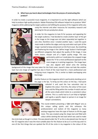 Thamina Chowdhury – AS media evaluation
6. What have you learnt about technologies from the process of constructing this
product?
In order to create a successful music magazine, it is important to use the right software which can
help to produce high quality products. Adobe Photoshop CS4 software helped me to produce ‘kl4sh’
magazine whilst addressing the target audience and fulfilling the purpose of the magazine while also
using the internet and other resources for secondary research and
planning for the pre-production phase.
In order for the magazine to look fit for purpose and appealing for
the target audience, I had decided to create another layer of the girl
in the image as the image was not taken separately but together in
one shot, therefore once I created another layer, I used the quick
mask mode to define the edges and crop and select each part of the
image I wanted to keep and present on the front cover. By smoothing
and feathering the image in the ‘define image’ button it had brought
up different categories that adjust the quality of the image, it now
looks clearer, sharper and of a higher quality image. This was
particularly useful as I could place the cropped image
above the ‘4’ for a more professional approach to the
main image as in existing magazines. The image layer
was also aligned with detail onto the existing
background of the image that was taken for the front cover, overall it does not look like another
layer but one image all together but also in front of the mast head for a more professional and
intriguing music magazine. This is similar to Adele overlapping onto
the Q logo.
Another feature on the magazine which is particularly standing out on
the page is the lips. To bring out the colour on the lips, I had quick
selected it and used the hue saturation tool to
brighten the colour. From this, the colour of the cover
lines and the filling within the number 4 match and are
all the same shade which sticks to a consistent colour
scheme. This is a useful tool as it can help to highlight
and signify a specific object or person in an image for
deeper connotations.
This round emblem presenting a ‘Q&A with Miguel’ acts as
the unique selling points and this enhances the
professionalism and realism of the magazine as many
existing magazines have this type of feature to fill the page
more. This was created using the shape tool and filled with
colour whilst slanting the text tool which was used to make
the circle look as though it is titled. This was placed under the ‘K’ as this is also placed near the top of
the ‘Q’ magazine also it was the most suitable place for this feature to be as it is at the top and it Is
one of the first things that are spotted the fill of the circle in my magazine is the colour of the
 