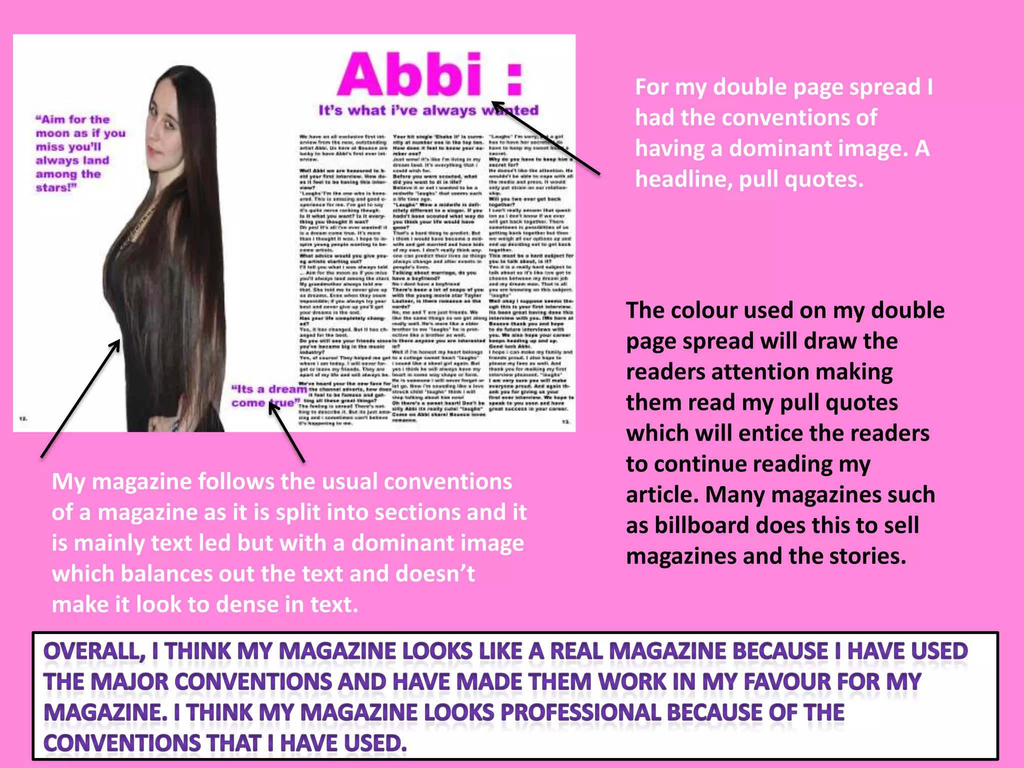 For my double page spread I
                                                    had the conventions of
                                                    having a dominant image. A
                                                    headline, pull quotes.




                                                    The colour used on my double
                                                    page spread will draw the
                                                    readers attention making
                                                    them read my pull quotes
                                                    which will entice the readers
                                                    to continue reading my
My magazine follows the usual conventions
                                                    article. Many magazines such
of a magazine as it is split into sections and it
                                                    as billboard does this to sell
is mainly text led but with a dominant image
                                                    magazines and the stories.
which balances out the text and doesn’t
make it look to dense in text.
 