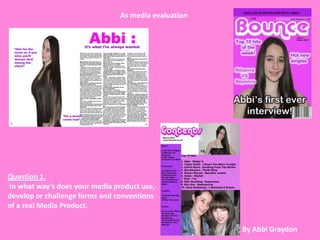 As media evaluation




Question 1.
In what way’s does your media product use,
develop or challenge forms and conventions
of a real Media Product.

                                                      By Abbi Graydon
 