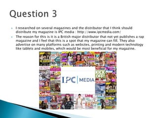  I researched on several magazines and the distributor that I think should
distribute my magazine is IPC media : http://www.ipcmedia.com/
 The reason for this is it is a British major distributor that not yet publishes a rap
magazine and I feel that this is a spot that my magazine can fill. They also
advertise on many platforms such as websites, printing and modern technology
like tablets and mobiles, which would be most beneficial for my magazine.
 