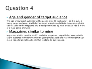  Age and gender of target audience
The age of my target audience will be people over 16 to about 21, so it is quite a
young target audience, it will also be aimed at males and this is shown through the
colours used in the magazine and it being dominated by male artists as rap is more
of a male genre of music.
 Magazines similar to mine
Magazines similar to mine are XXL and vibe magazine, they will also have a similar
target audience to mine which will be young males again the reason being that rap
music has a large male audience that tends to be quite young.
 