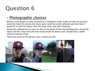  Photographic choices
Before I even began to take my pictures I needed to make a plan of how my pictures
would be taken to convey the music genre and the artists attitude and also how it
would fit in with the layout with the cover lines and other features.
Doing this allowed me to have an idea in my head of how the photographs should be
taken and this mean that the end result would be better and I would have a wider
choice to choose from.
These are some of the photos that I ended up with:
 
