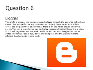 Blogger
The whole process of the magazine was displayed through the use of an online blog.
I found this as an effective way to upload and display my work on. I am able to
access the blog anywhere at anytime as there is an app which proved to be very
useful. This was a much better way to display coursework rather than using a folder
as it is self organised and the work cannot be lost this way. Blogger also had an
added freedom as I could add, delete and edit posts and this was much more
efficient than having to rewrite work.
 