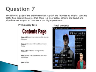 The contents page of the preliminary task is plain and includes no images. Looking
at the final product I can see that There is a clear colour scheme and layout and
also there are images, so I can see a real big improvement.
Preliminary task Final product
 