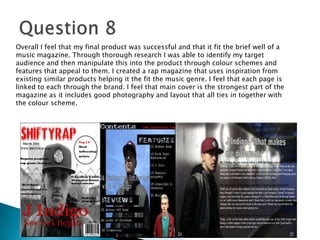Overall I feel that my final product was successful and that it fit the brief well of a
music magazine. Through thorough research I was able to identify my target
audience and then manipulate this into the product through colour schemes and
features that appeal to them. I created a rap magazine that uses inspiration from
existing similar products helping it the fit the music genre. I feel that each page is
linked to each through the brand. I feel that main cover is the strongest part of the
magazine as it includes good photography and layout that all ties in together with
the colour scheme.
 