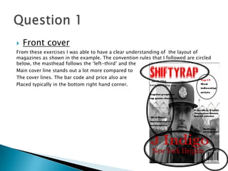  Front cover
From these exercises I was able to have a clear understanding of the layout of
magazines as shown in the example. The convention rules that I followed are circled
below, the masthead follows the ‘left-third’ and the
Main cover line stands out a lot more compared to
The cover lines. The bar code and price also are
Placed typically in the bottom right hand corner.
 