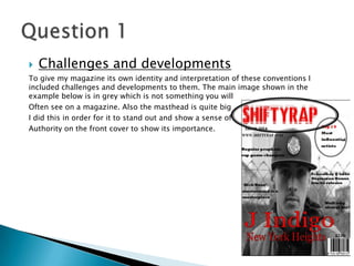  Challenges and developments
To give my magazine its own identity and interpretation of these conventions I
included challenges and developments to them. The main image shown in the
example below is in grey which is not something you will
Often see on a magazine. Also the masthead is quite big
I did this in order for it to stand out and show a sense of
Authority on the front cover to show its importance.
 