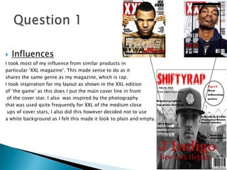  Influences
I took most of my influence from similar products in
particular ‘XXL magazine’. This made sense to do as it
shares the same genre as my magazine, which is rap.
I took inspiration for my layout as shown in the XXL edition
of ‘the game’ as this does I put the main cover line in front
of the cover star. I also was inspired by the photography
that was used quite frequently for XXL of the medium close
ups of cover stars, I also did this however decided not to use
a white background as I felt this made it look to plain and empty.
 