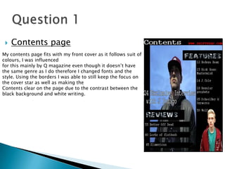My contents page fits with my front cover as it follows suit of
colours, I was influenced
for this mainly by Q magazine even though it doesn’t have
the same genre as I do therefore I changed fonts and the
style. Using the borders I was able to still keep the focus on
the cover star as well as making the
Contents clear on the page due to the contrast between the
black background and white writing.
 Contents page
 