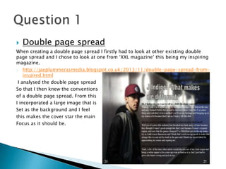  Double page spread
When creating a double page spread I firstly had to look at other existing double
page spread and I chose to look at one from ‘XXL magazine’ this being my inspiring
magazine.
- http://jaeplummerasmedia.blogspot.co.uk/2013/11/double-page-spread-from-
inspired.html
I analysed the double page spread
So that I then knew the conventions
of a double page spread. From this
I incorporated a large image that is
Set as the background and I feel
this makes the cover star the main
Focus as it should be.
 
